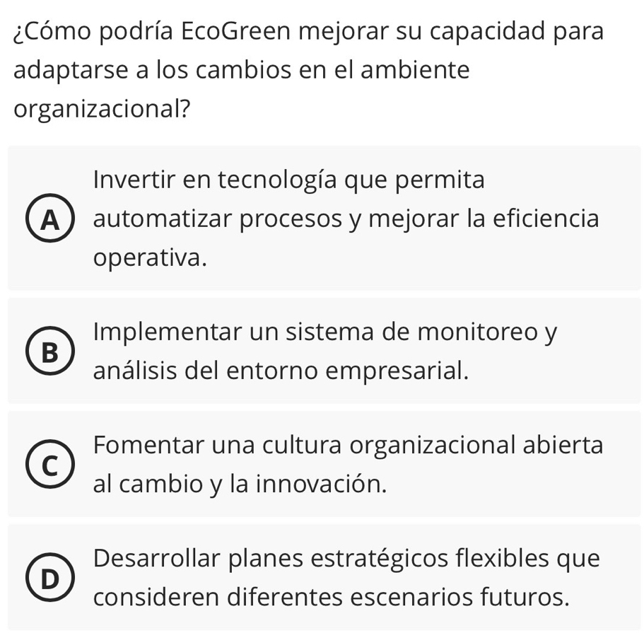 ¿Cómo podría EcoGreen mejorar su capacidad para
adaptarse a los cambios en el ambiente
organizacional?
Invertir en tecnología que permita
A automatizar procesos y mejorar la eficiencia
operativa.
Implementar un sistema de monitoreo y
B
análisis del entorno empresarial.
Fomentar una cultura organizacional abierta
C
al cambio y la innovación.
Desarrollar planes estratégicos flexibles que
n
consideren diferentes escenarios futuros.