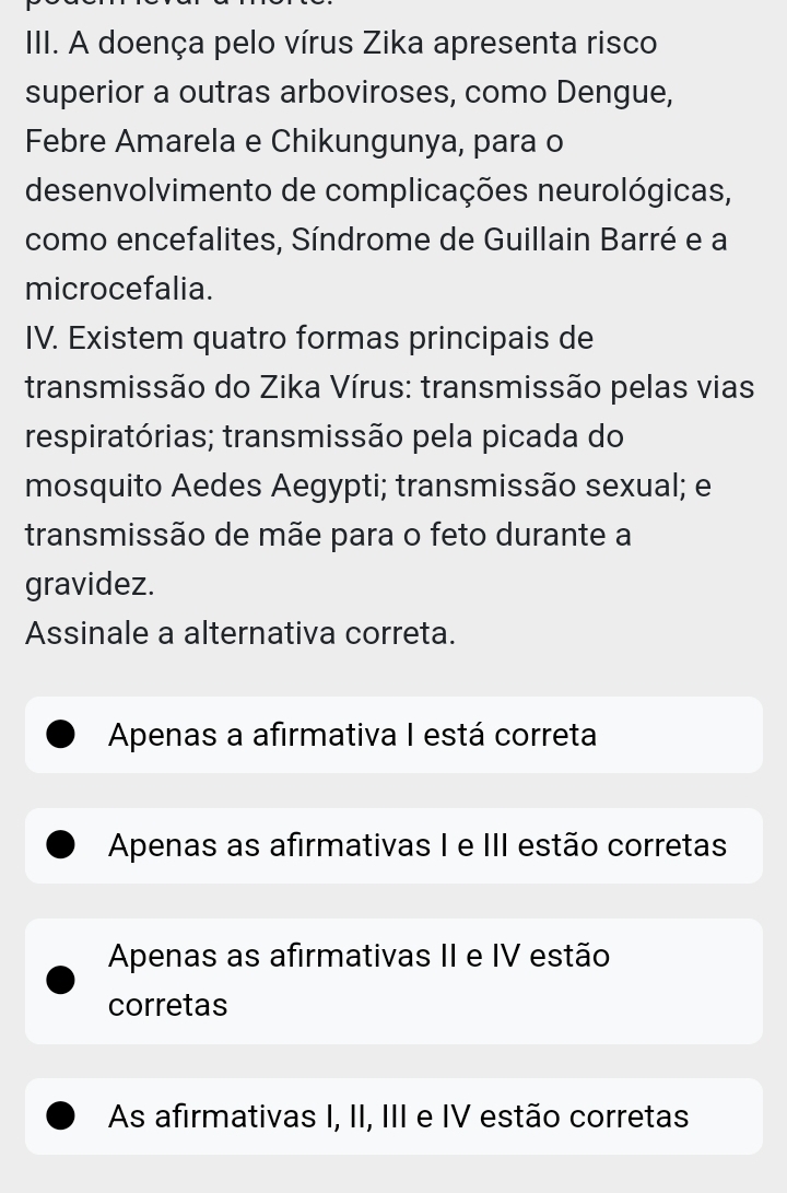 A doença pelo vírus Zika apresenta risco
superior a outras arboviroses, como Dengue,
Febre Amarela e Chikungunya, para o
desenvolvimento de complicações neurológicas,
como encefalites, Síndrome de Guillain Barré e a
microcefalia.
IV. Existem quatro formas principais de
transmissão do Zika Vírus: transmissão pelas vias
respiratórias; transmissão pela picada do
mosquito Aedes Aegypti; transmissão sexual; e
transmissão de mãe para o feto durante a
gravidez.
Assinale a alternativa correta.
Apenas a afirmativa I está correta
Apenas as afirmativas I e III estão corretas
Apenas as afirmativas II e IV estão
corretas
As afirmativas I, II, III e IV estão corretas