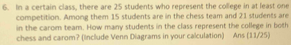 In a certain class, there are 25 students who represent the college in at least one 
competition. Among them 15 students are in the chess team and 21 students are 
in the carom team. How many students in the class represent the college in both 
chess and carom? (Include Venn Diagrams in your calculation) Ans (11/25)