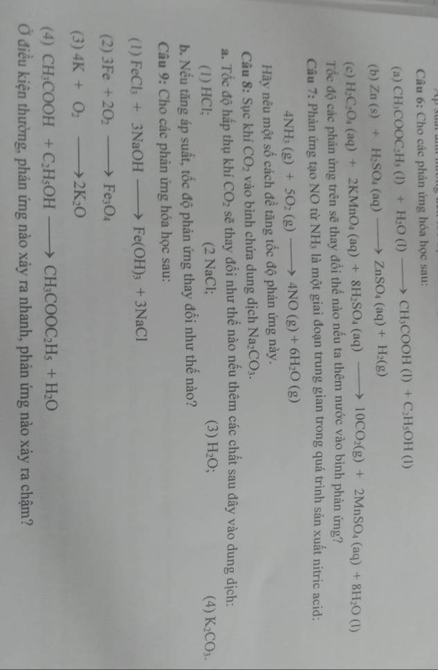 Cho các phản ứng hóa học sau:
(a) CH_3COOC_2H_5(l)+H_2O(l)to CH_3COOH(l)+C_2H_5OH(l)
(b) Zn(s)+H_2SO_4(aq)to ZnSO_4(aq)+H_2(g)
(c) H_2C_2O_4(aq)+2KMnO_4(aq)+8H_2SO_4(aq)to 10CO_2(g)+2MnSO_4(aq)+8H_2O(l)
Tốc độ các phản ứng trên sẽ thay đổi thể nào nếu ta thêm nước vào bình phản ứng?
Cầu 7: Phản ứng tạo NO từ NH₃ là một giai đoạn trung gian trong quá trình sản xuất nitric acid:
4NH_3(g)+5O_2(g)to 4NO(g)+6H_2O(g)
Hãy nêu một số cách đề tăng tốc độ phản ứng này.
Câu 8: Sục khí CO_2 vào bình chứa dung dịch Na_2CO_3.
a. Tốc độ hấp thụ khí CO_2 sẽ thay đổi như thế nào nếu thêm các chất sau đây vào dung dịch:
(1) HCl; (2 NaCl; (3) H_2O; (4) K_2CO_3.
b. Nếu tăng áp suất, tốc độ phản ứng thay đổi như thế nào?
Câu 9: Cho các phản ứng hóa học sau:
(1) FeCl_3+3NaOHto Fe(OH)_3+3NaCl
(2) 3Fe+2O_2to Fe_3O_4
(3) 4K+O_2to 2K_2O
(4) CH_3COOH+C_2H_5OHto CH_3COOC_2H_5+H_2O
Ở điều kiện thường, phản ứng nào xảy ra nhanh, phản ứng nào xảy ra chậm?