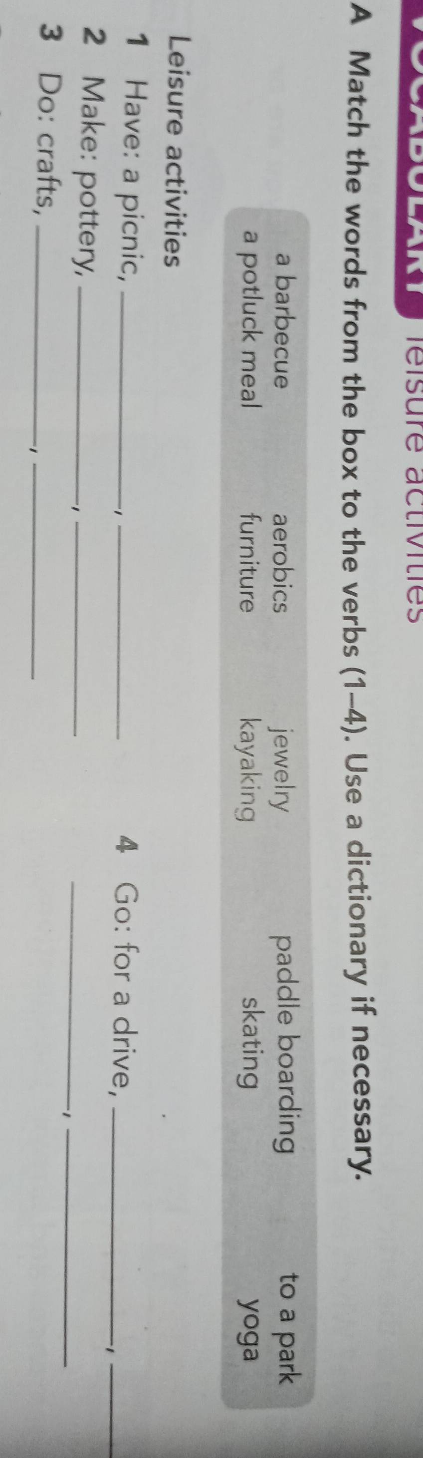 réisure activities
A Match the words from the box to the verbs (1-4). Use a dictionary if necessary.
a barbecue aerobics jewelry paddle boarding to a park
a potluck meal furniture kayaking skating yoga
Leisure activities
1 Have: a picnic,_
_4 Go: for a drive,_
-1_
2 Make: pottery,_
_、
_
-1_
3 Do: crafts,_
_