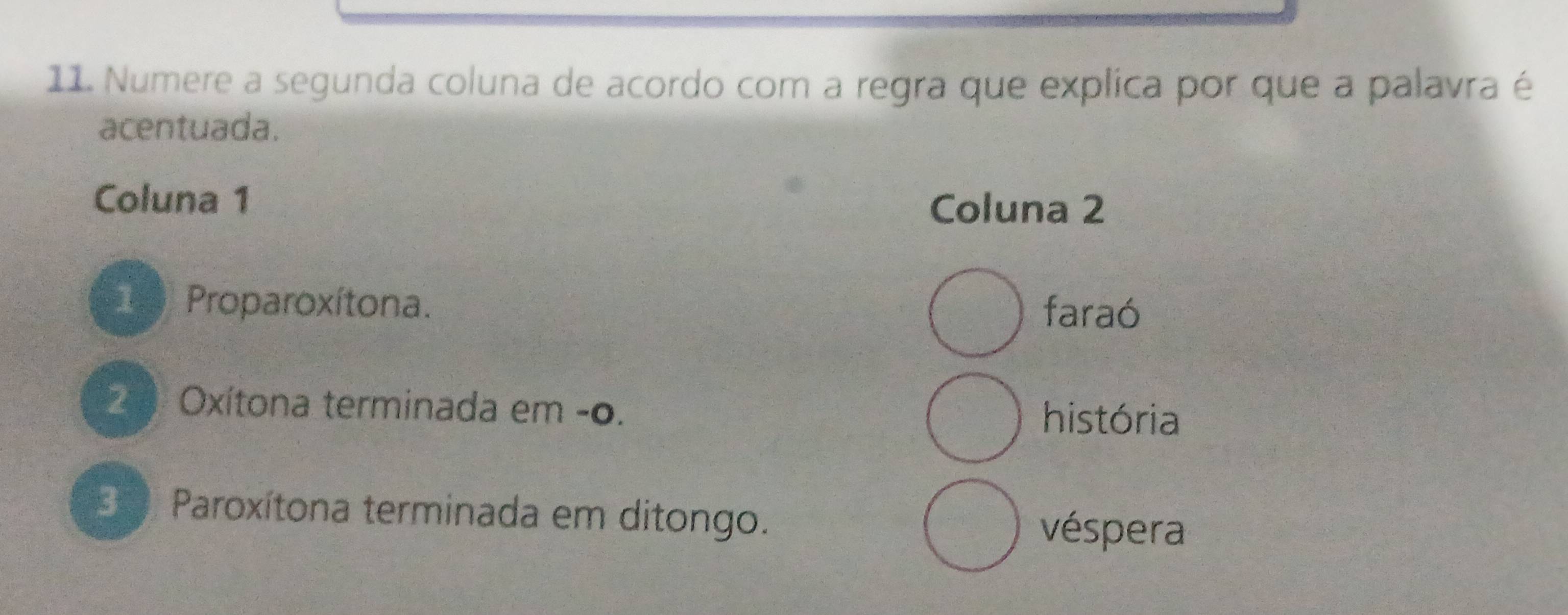 Numere a segunda coluna de acordo com a regra que explica por que a palavra é
acentuada.
Coluna 1
Coluna 2
1 Proparoxítona.
faraó
2 Oxítona terminada em -0. história
3 0 Paroxítona terminada em ditongo.
véspera