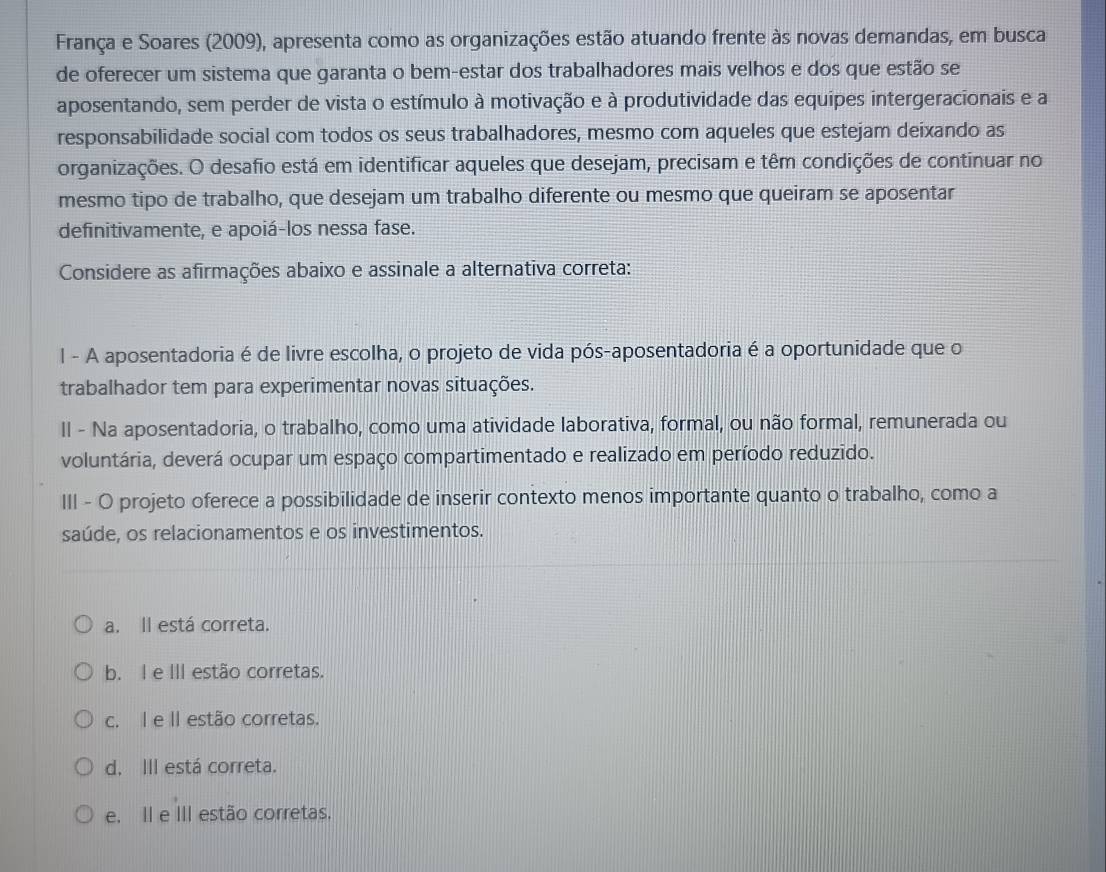 França e Soares (2009), apresenta como as organizações estão atuando frente às novas demandas, em busca
de oferecer um sistema que garanta o bem-estar dos trabalhadores mais velhos e dos que estão se
aposentando, sem perder de vista o estímulo à motivação e à produtividade das equipes intergeracionais e a
responsabilidade social com todos os seus trabalhadores, mesmo com aqueles que estejam deixando as
organizações. O desafio está em identificar aqueles que desejam, precisam e têm condições de continuar no
mesmo tipo de trabalho, que desejam um trabalho diferente ou mesmo que queiram se aposentar
definitivamente, e apoiá-los nessa fase.
Considere as afirmações abaixo e assinale a alternativa correta:
l - A aposentadoria é de livre escolha, o projeto de vida pós-aposentadoria é a oportunidade que o
trabalhador tem para experimentar novas situações.
II - Na aposentadoria, o trabalho, como uma atividade laborativa, formal, ou não formal, remunerada ou
voluntária, deverá ocupar um espaço compartimentado e realizado em período reduzido.
III - O projeto oferece a possibilidade de inserir contexto menos importante quanto o trabalho, como a
saúde, os relacionamentos e os investimentos.
a. Il está correta.
b. I e III estão corretas.
c. I e II estão corretas.
d. III está correta.
e. II e III estão corretas.