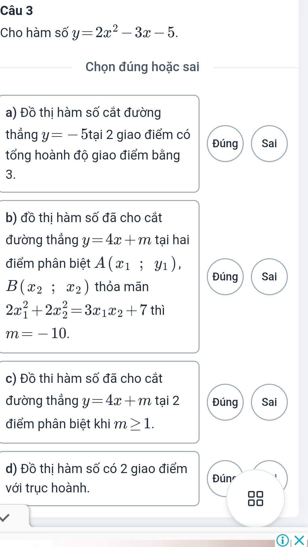 Cho hàm số y=2x^2-3x-5. 
Chọn đúng hoặc sai 
a) Đồ thị hàm số cắt đường 
thẳng y=-5 tại 2 giao điểm có 
Đúng Sai 
tổng hoành độ giao điểm bằng 
3. 
b) đồ thị hàm số đã cho cắt 
đường thắng y=4x+m tại hai 
điểm phân biệt A(x_1;y_1), 
Đúng Sai
B(x_2;x_2) thỏa mãn
2x_1^(2+2x_2^2=3x_1)x_2+7 thì
m=-10. 
c) Đồ thi hàm số đã cho cắt 
đường thẳng y=4x+m tại 2 Đúng Sai 
điểm phân biệt khi m≥ 1. 
d) Đồ thị hàm số có 2 giao điểm 
Đún 
với trục hoành. 
①×