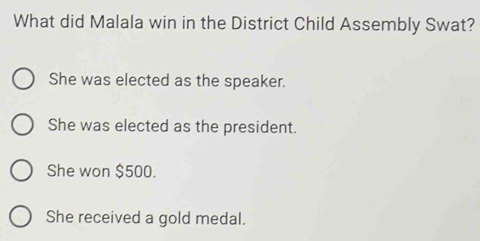 What did Malala win in the District Child Assembly Swat?
She was elected as the speaker.
She was elected as the president.
She won $500.
She received a gold medal.