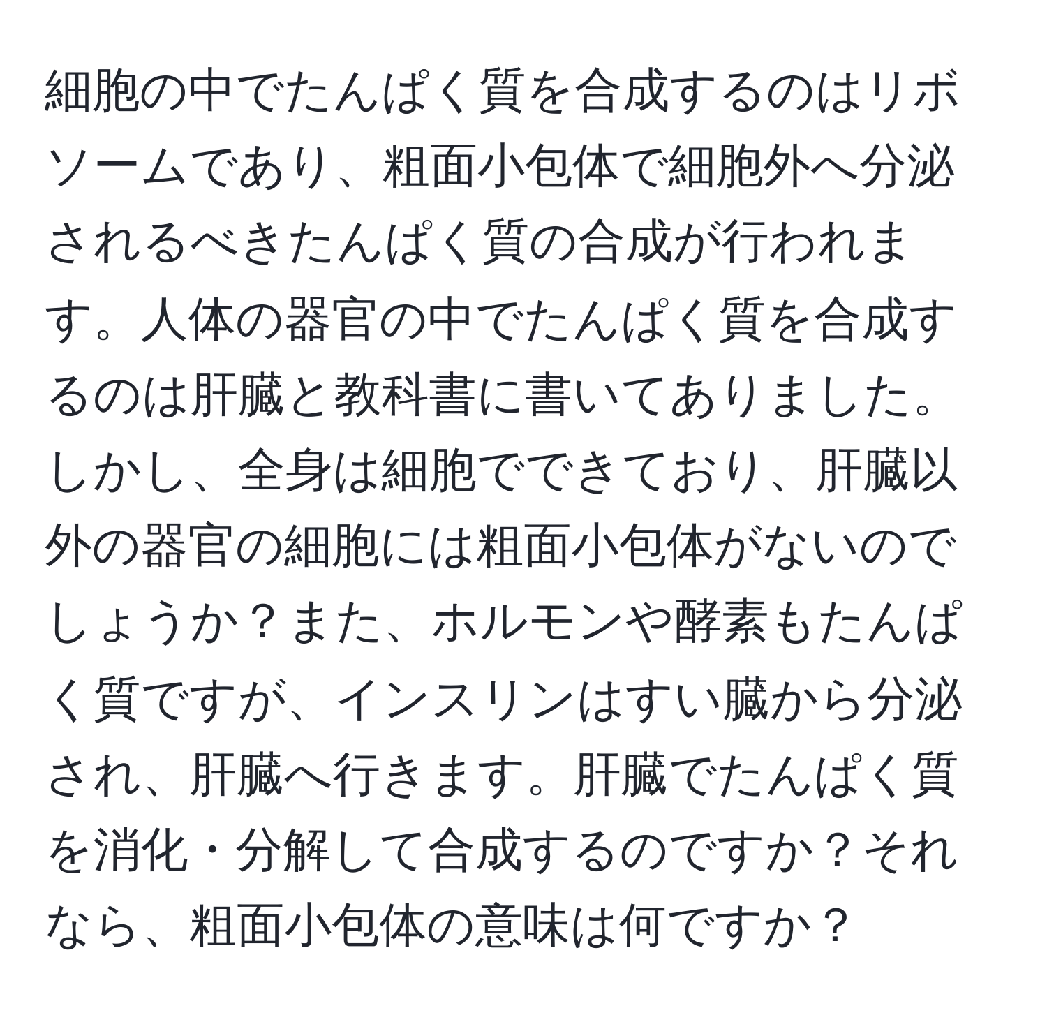 細胞の中でたんぱく質を合成するのはリボソームであり、粗面小包体で細胞外へ分泌されるべきたんぱく質の合成が行われます。人体の器官の中でたんぱく質を合成するのは肝臓と教科書に書いてありました。しかし、全身は細胞でできており、肝臓以外の器官の細胞には粗面小包体がないのでしょうか？また、ホルモンや酵素もたんぱく質ですが、インスリンはすい臓から分泌され、肝臓へ行きます。肝臓でたんぱく質を消化・分解して合成するのですか？それなら、粗面小包体の意味は何ですか？