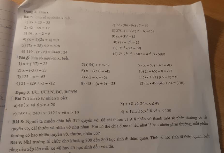 Dạng 2: 1 im x
Bài 5: T  số tự nhiên x biết
I ) 3x+23=38
7) 72-(84-9x):7=69
2) 42-5x=17
8) 275-(113-x).2+63=158
3) 16:x-2=6
9) (x+3)^2=81
4) (x-1)(2x+4)=0
10) (2x-1)^3=27
5) (7x+38):12=828
6) 119-(x-6)=2448:24 11) 3^(x+1)-23=58
12) 7^x.7^4:7^5+587=47^2.3-5991
Bài x Tìm số nguyên x, biết:
1) x+(-37)=23 5) (-54)+x=-32 9) (x-63)+47=-83
2) x-(-37)=23 6) x-(-27)=-42 10) (x-65)-8=-23
3) 123-x=-63 7) -53-x=-63 11) (x+21)(65-x)=0
4) 21-(29+x)=-12 8) -13-(x+9)=23 12) (x-45):(-6)+54=(-30)
Dạng 3: ƯC, ƯCLN, BC, BCNN
* Bài 7: Tìm số tự nhiên x biết:
a) 48:x và 6≤ x<20</tex>
b) x:8 và 24
c) 168: x;24 40:x:312:x và x>10 d) x:12;x:15;x:18 và x<150</tex>
Bài 8: Người ta muốn chia hết 374 quyền vở, 68 cái thước và 918 nhãn vở thành một số phần thưởng có số
quyển vớ, cái thước và nhãn vở như nhau. Hỏi có thể chia được nhiều nhất là bao nhiêu phần thưởng, mỗi phần
thưởng có bao nhiêu quyển vở, thước, nhãn vở?
Bài 9: Nhà trường tổ chức cho khoảng 700 đến 800 học sinh đi thăm quan. Tinh số học sinh đi thăm quan, biết
rằng nếu xếp lên mỗi xe 40 hay 45 học sinh đều vừa đủ.