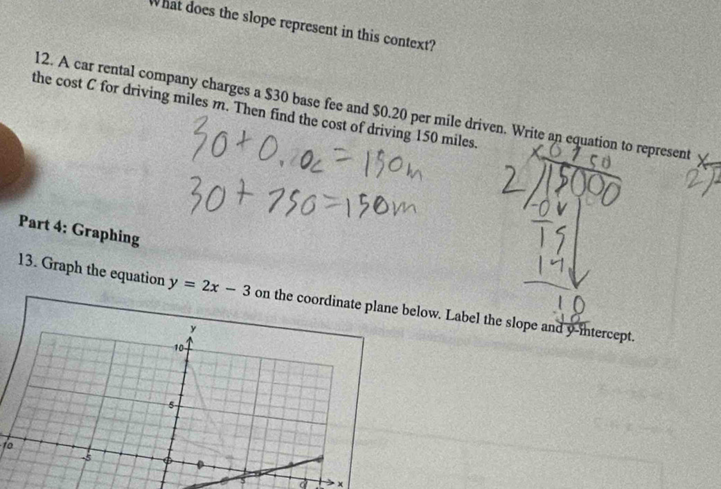 What does the slope represent in this context? 
12. A car rental company charges a $30 base fee and $0.20 per mile driven. Write an equation to represent 
the cost C for driving miles m. Then find the cost of driving 150 miles. 
Part 4: Graphing 
13. Graph the equation y=2x-3 on the colow. Label the slope and y-intercept. 
to 
5 a ×