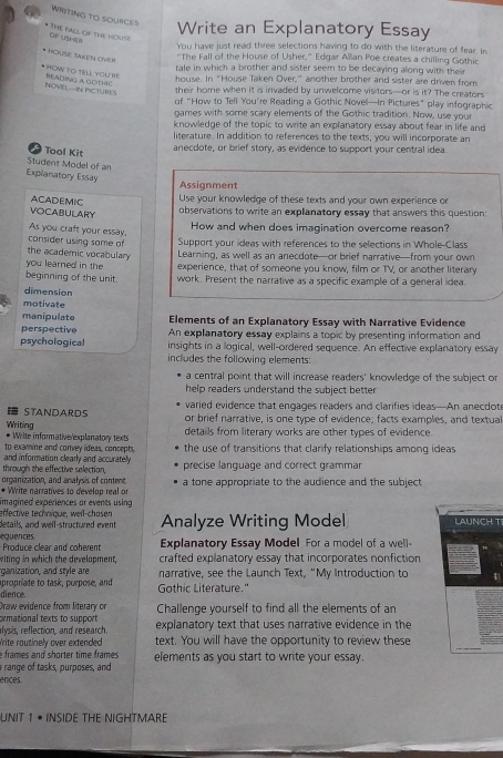WRITING TO SOURCES Write an Explanatory Essay
* THE FALL OF THE HOUSe CF USV
You have just read three selections having to do with the literature of fear. In
HOUSE TAKEN OVER
"The Fall of the House of Usher," Edgar Allan Poe creates a chilling Gothic
tale in which a brother and sister seem to be decaying along with their
* HOW TO TELL YOU RE READING A GOTHIC
house. In "House Taken Over,” another brother and sister are driven from
NOVEL-IN PICTURES
their home when it is invaded by unwelcome visitors—or is it? The creators
of “How to Tell You’re Reading a Gothic Novel—In Pictures” play infographic
games with some scary elements of the Gothic tradition. Now, use your
knowledge of the topic to write an explanatory essay about fear in life and
literature. In addition to references to the texts, you will incorporate an
a  Tool Kit
anecdote, or brief story, as evidence to support your central idea
Student Model of an
Explanatory Essay
Assignment
ACADEMIC
Use your knowledge of these texts and your own experience or
VOCABULARY
observations to write an explanatory essay that answers this question:
How and when does imagination overcome reason?
consider using some of As you craft your essay, Support your ideas with references to the selections in Whole-Class
the academic vocabulary Learning, as well as an anecdote—or brief narrative—from your own
you learned in the experience, that of someone you know, film or TV, or another literary
beginning of the unit. work. Present the narrative as a specific example of a general idea
dimension
motivate
manipulate Elements of an Explanatory Essay with Narrative Evidence
perspective An explanatory essay explains a topic by presenting information and
psychological insights in a logical, well-ordered sequence. An effective explanatory essay
includes the following elements:
a central point that will increase readers' knowledge of the subject or
help readers understand the subject better.
 STANDARDS varied evidence that engages readers and clarifies ideas—An anecdote
Writing or brief narrative, is one type of evidence; facts examples, and textual
* Write informative/explanatory texts details from literary works are other types of evidence.
to examine and convey ideas, concepts. the use of transitions that clarify relationships among ideas
and information clearly and accurately
through the effective selection, precise language and correct grammar
organization, and analysis of content
* Write narratives to develop real or a tone appropriate to the audience and the subject 
imagined experiences or events using 
effective technique, weil-chosen
details, and well-structured event Analyze Writing Model LAUNCH TI
equences.  Produce clear and coherent Explanatory Essay Model For a model of a well-
viting in which the develapment, crafted explanatory essay that incorporates nonfiction
ganization, and style are narrative, see the Launch Text, “My Introduction to
dience. apropriate to task, purpose, and
Gothic Literature."
Draw evidence from literary or
ormational texts to support Challenge yourself to find all the elements of an
alvsis, reflection, and research. explanatory text that uses narrative evidence in the
Write routinely over extended text. You will have the opportunity to review these
e frames and shorter time frames .
range of tasks, purposes, and elements as you start to write your essay.
ences.
UNIT 1 • INSIDE THE NIGHTMARE