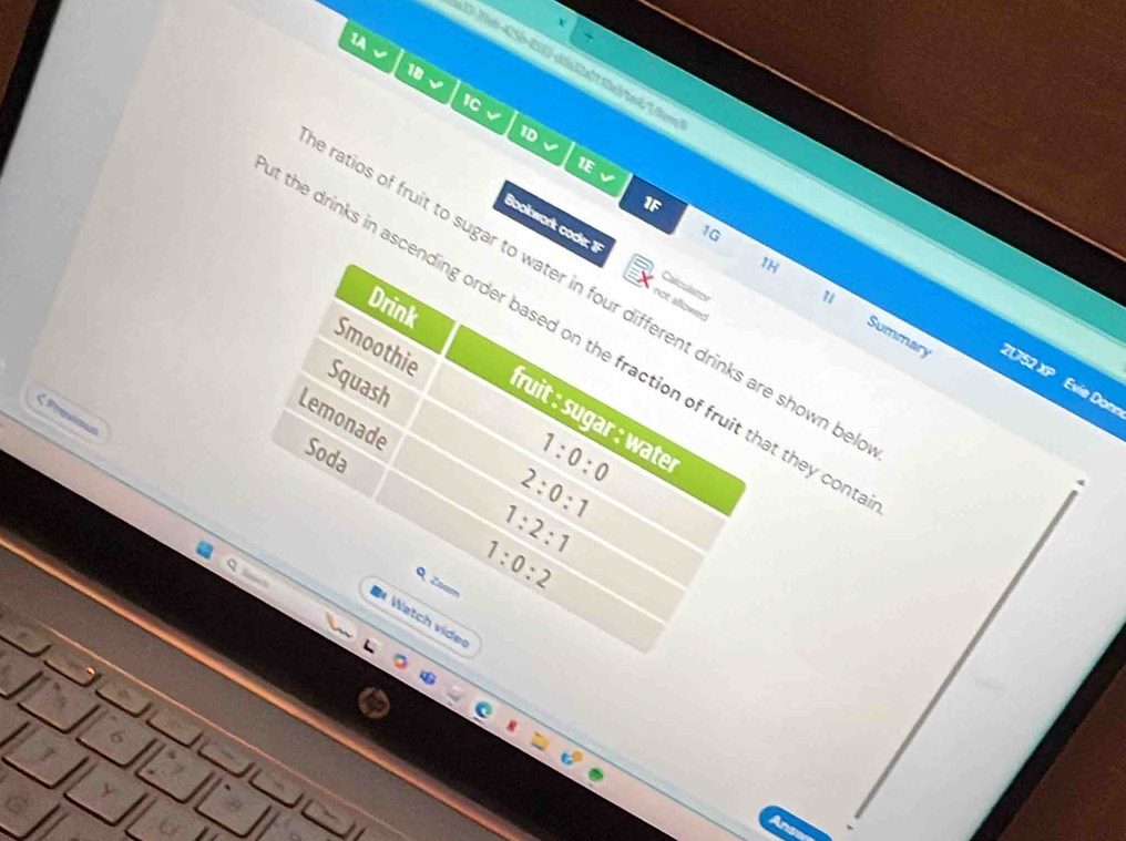 1A 
10 
1C 
1D 
1E √ 
1F 
1G 
Bookwork code: F not allowed 
IH 
a 
ratios of fruit to sugar to water in four different drinks are shown be 
the drinks in ascending order based on the fraction of fruit that they con Summary 21752 XP 
Drink 
u 
Smoothie 
Squash 
Evie Donn 
ζ Prevkt 
Lemonade 
fruit : sugar : water 
Soda
1:0:0
2:0:1
1:2:1
Q Zo
1:0:2
Watch vider