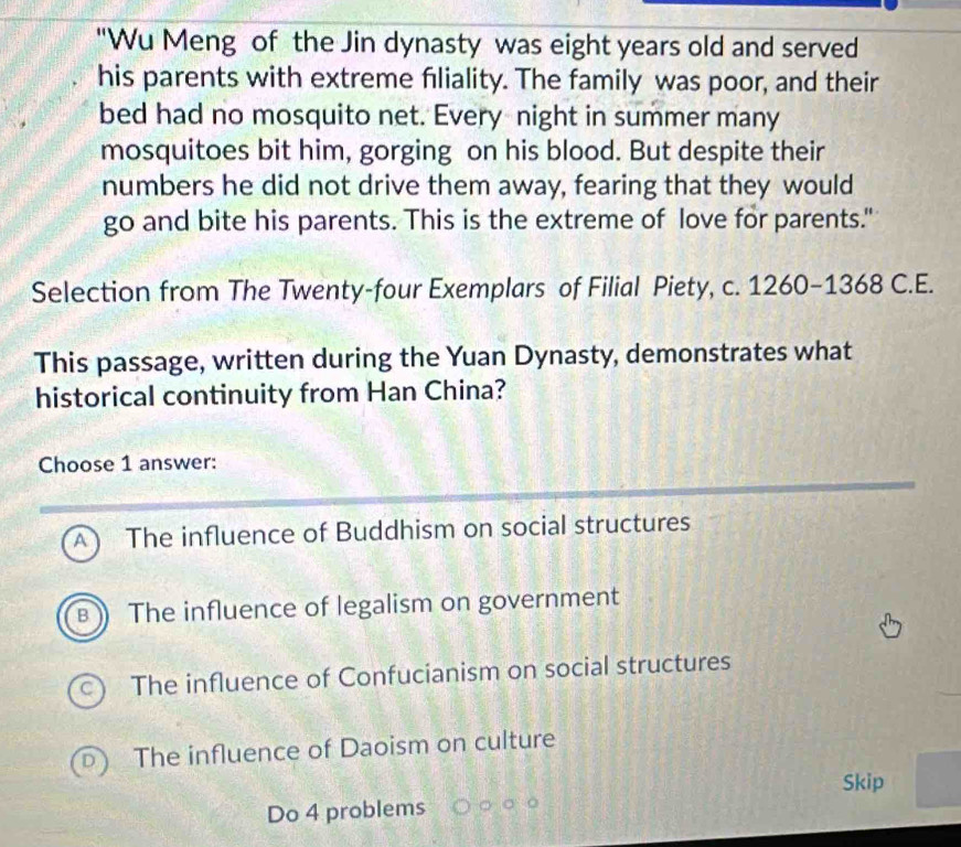 "Wu Meng of the Jin dynasty was eight years old and served
his parents with extreme fliality. The family was poor, and their
bed had no mosquito net. Every night in summer many
mosquitoes bit him, gorging on his blood. But despite their
numbers he did not drive them away, fearing that they would
go and bite his parents. This is the extreme of love for parents."
Selection from The Twenty-four Exemplars of Filial Piety, c. 1260-1368 C.E.
This passage, written during the Yuan Dynasty, demonstrates what
historical continuity from Han China?
Choose 1 answer:
A) The influence of Buddhism on social structures
B The influence of legalism on government
The influence of Confucianism on social structures
The influence of Daoism on culture
Skip
Do 4 problems