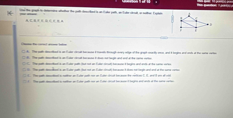 This quiz: 10 point(s) pos:
Question 1 of 10 This question: 1 point(s) p
lse the graph tto determire witetter the gath described is an Euler path, an Esler circult, or neither. Explain
= aver
A CB F E D CE BA
Daose the corect amwer benw
8. The gath diescribed is an Euler circuit because it travels through every edge of the graph exactly once, and it begins and ends at the same vertex.
8. The gatth descnibed is an Eier cincut because it does not begin and and at the same vertex.
C. The gatth descrbed is an Eulier path (but not an Euder circuit') because it begins and ends at the same vertex.
The gath deocited is an Euler path but not an Eulier circuit because it does not begin and end at the same vertex
E.. The gath descnited is mether an Euler path mor an Euler circuit because the vertices C. E. and B are all odd
F The garth desunibed is mether an Euler gath nor an Euler circuit because it begins and ends at the same vertex