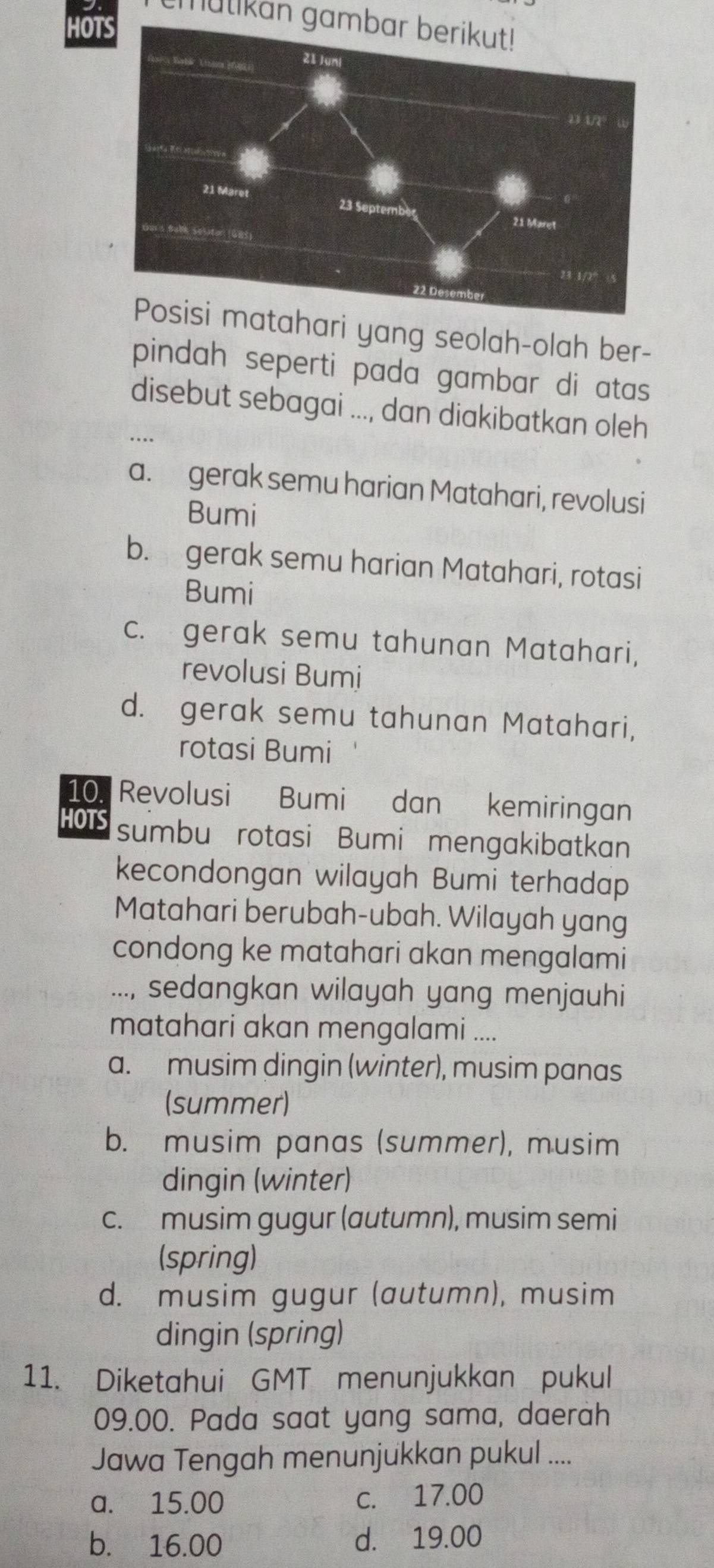 mulikan gambar berikut!
HOT
tahari yang seolah-olah ber-
pindah seperti pada gambar di atas
disebut sebagai ..., dan diakibatkan oleh
...
a. gerak semu harian Matahari, revolusi
Bumi
b. gerak semu harian Matahari, rotasi
Bumi
c. gerak semu tahunan Matahari,
revolusi Bumi
d. gerak semu tahunan Matahari,
rotasi Bumi
10. Revolusi Bumi dan kemiringan
HOTS sumbu rotasi Bumi mengakibatkan
kecondongan wilayah Bumi terhadap
Matahari berubah-ubah. Wilayah yang
condong ke matahari akan mengalami
..., sedangkan wilayah yang menjauhi
matahari akan mengalami ....
a. musim dingin (winter), musim panas
(summer)
b. musim panas (summer), musim
dingin (winter)
c. musim gugur (autumn), musim semi
(spring)
d. musim gugur (autumn), musim
dingin (spring)
11. Diketahui GMT menunjukkan pukul
09.00. Pada saat yang sama, daerah
Jawa Tengah menunjukkan pukul ....
a. 15.00 c. 17.00
b. 16.00 d. 19.00