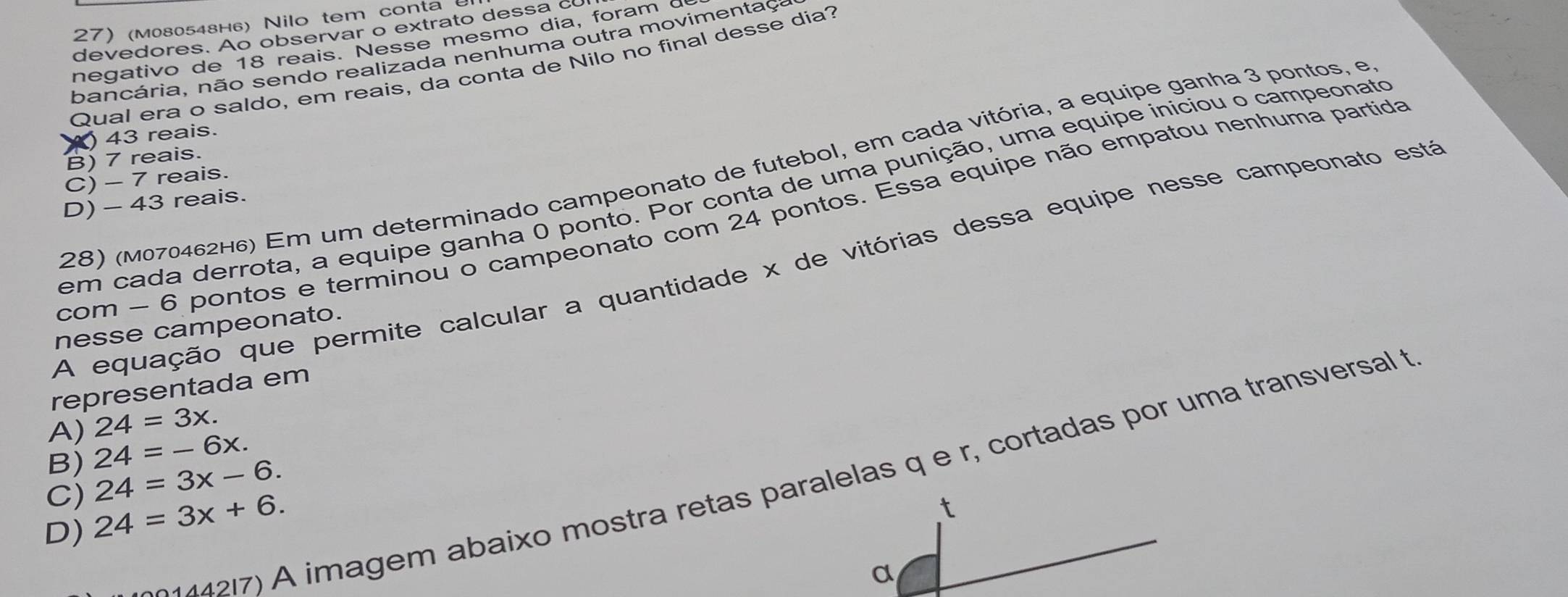 (M080548н6) Nilo tem conta
de edores. Ao observar o extrato de s c 
negativo de 18 reais. Nesse mesmo dia, foram c
bancária, não sendo realizada nenhuma outra movimentaç
Qual era o saldo, em reais, da conta de Nilo no final desse dia?
) 43 reais.
B) 7 reais.
28) (M070462H6) Em um determinado campeonato de futebol, em cada vitória, a equipe ganha 3 pontos, e
C) - 7 reais.
em cada derrota, a equipe ganha 0 ponto. Por conta de uma punição, uma equipe iníciou o campeonato
D) - 43 reais.
com - 6 pontos e terminou o campeonato com 24 pontos. Essa equipe não empatou nenhuma partida
A equação que permite calcular a quantidade x de vitórias dessa equipe nesse campeonato estã
nesse campeonato.
representada em
A) 24=3x.
B) 24=-6x. 
27) A imagem abaixo mostra retas paralelas q e r, cortadas por uma transversal t
C) 24=3x-6.
D) 24=3x+6. 
t
α