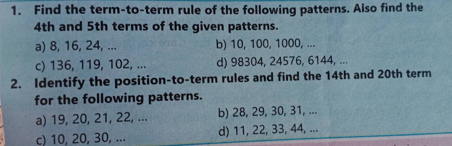 Find the term-to-term rule of the following patterns. Also find the
4th and 5th terms of the given patterns. 
a) 8, 16, 24, ... b) 10, 100, 1000, ... 
c) 136, 119, 102, ... d) 98304, 24576, 6144, ... 
2. Identify the position-to-term rules and find the 14th and 20th term 
for the following patterns. 
a) 19, 20, 21, 22, ... b) 28, 29, 30, 31, ... 
c) 10, 20, 30, ... d) 11, 22, 33, 44, ...