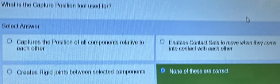 What is the Capture Position tool used for?
Select Answer
Captures the Position of all components relative to Enables Contact Sets to move when they come
each other into contact with each other.
Creates Rigid joints between selected components None of these are correct