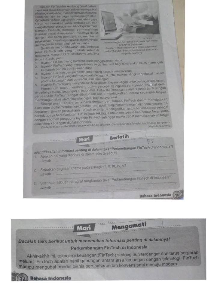 Industri FinTech berkembang pesat dalam
membuka akses kecangan seluas-luasnya, Ha
ini sebagai akibat dan makin tingginya kebutuha
pendanaan dari berbagal lapisan masyaraka
Kehadiran FinTech dipicu cleh perubahan gay
hidup masyarakat yang serbacepat da
mengutamakan penggunaan teknologi informa
Dengan FinTech, berbagai permasaïaha
finansial dapat diselesaikan, misainya dap
menjadi alat bantu pembayaran, memban
pelaksanaan investasi yang lebih efisien, hing
menyediakan pasar bagi pelaku usaha.
Selain sistem pembayaran, ada berbagai      I  P      a l s i   
Jenis FinTech lain yang tumbuh subur di Sumber  : hps Sevelspers or co. k-lamews''
Indonesia. Menurut OJK. setidaknya ada lima perkamhangan fntsch di ndonesia-dan peran
briapi-d!-daiamnya
jenis FinTech, yaitu:
1  layanan FinTech yang berfokus pada penggalangan dana
2. Jayanan FinTech yang menyediakan solusi finansial bagi masyarakat kelas menengah
ke bawah berupa peminjaman dana
3. Iayanan FinTech berupa peminjaman uang kepada masyarakat.
4. Jayanan FinTech yang memungkinkan pengguna untuk membandingkan corbagai macam
produk keuangan dari penyedia jasa keuangan.
5. Jayanan FinTech yang menyediakan layanan pembayaran digital untuk berbagai kebutuhan.
Pemerintah selalu mendorong upaya percepatan digitalisasi layanan fina sial dem
tercíptanya inklusi keuangan di Indonesia. Untuk itu, kerja sama antara pihak bank dengan
perusahaan FinTech sangat dibutuhkan untuk meningkatkan literasi keuangan hingga
membangun ekosistem finansial digital bagi masyarakat.
Sinergi positif antara bank-bank dengan perusahaan FinTech dalam menciptakan
ekosistem digital memberikan catatan hasil positif bagi perkembangan ekonomi negara. Ke
depannya, jumlah perusahaan FinTech akan terus ditingkatkan untuk berkolaborasi sebagai
bentuk upaya berkelanjutan. Hal ini juga sekaligus untuk menyesuaikan bentuk kerja sama
dengan segmen pengguna layanan FinTech sehingga makin dapat memaksimalkan fungsi
ekosistem keuangan digital Indonesia.
Diadaptasi dan artilel https://deveiopers.brl.cc.ididinews/perkembangen-fintsch-di-indonesia-dan-peran- δniapi-di-dalamnyə
Mari Berlatih
pr
Identifikasilah informasi penting di dalam teks ''Perkembangan FinTech di indonesia''l
. 1. Apakah hal yang dibahas di dalam teks tersebut?
Jawab_
2. Sebutkan gagasan utama pada paragraf I, II, III, IV, V?
Jawab :_
3. Susunlah sebuah paragraf rangkuman teks "Perkembangan FinTech di Indonesia"
Jawab _
_
Bahasa Indonesia 35
Mari Mengamati
Bacalah teks berikut untuk menemukan informasi penting di dalamnya!
Perkembangan FinTech di indonesia
Akhir-akhir ini, teknologi keuangan (FinTech) sedang riuh terdengar dan terus bergerak
meluas. FinTech adalah hasil gabungan antara jasa keuangan dengan teknologi. FinTech
mampu mengubah model bisnis perusahaan dari konvensional menuju moder.
(34) Bahasa Indonesia