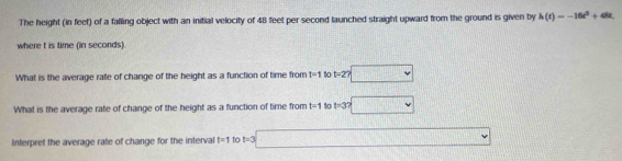 The height (in feet) of a falling object with an initial velocity of 48 feet per second launched straight upward from the ground is given by h(t)=-16t^2+48t
where t is time (in seconds). 
What is the average rate of change of the height as a function of time from I=1 10 t=2? □ 
What is the average rate of change of the height as a function of time from t=1 to t=3? □ 
Interpret the average rate of change for the interval t=1 to t=3□