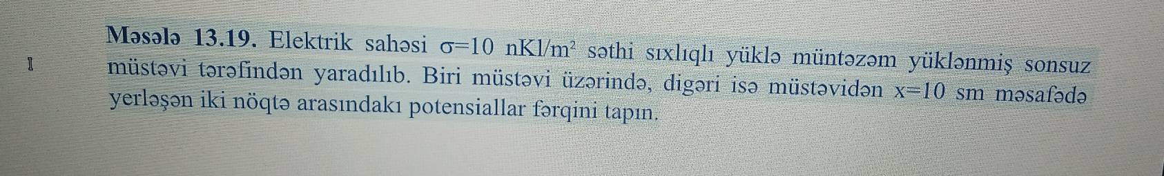 Məsələ 13.19. Elektrik sahəsi sigma =10nKl/m^2 səthi sıxlıqlı yüklə müntəzəm yüklənmiş sonsuz 
müstəvi tərəfindən yaradılıb. Biri müstəvi üzərində, digəri isə müstəvidən x=10 sm məsafədə 
yerləşən iki nöqtə arasındakı potensiallar fərqini tapın.