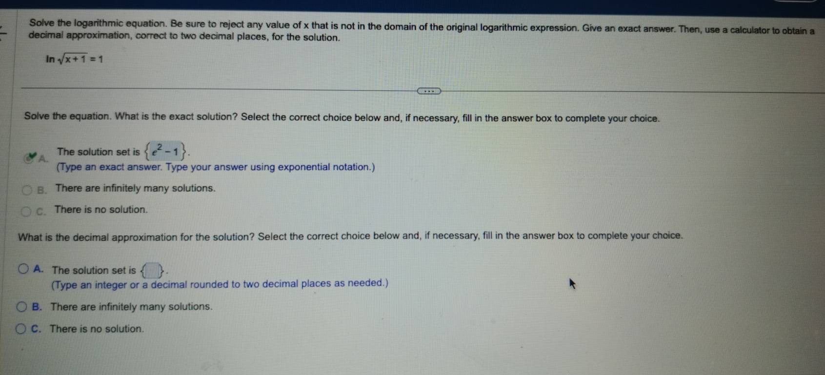 Solve the logarithmic equation. Be sure to reject any value of x that is not in the domain of the original logarithmic expression. Give an exact answer. Then, use a calculator to obtain a
decimal approximation, correct to two decimal places, for the solution.
In sqrt(x+1)=1
Solve the equation. What is the exact solution? Select the correct choice below and, if necessary, fill in the answer box to complete your choice.
The solution set is  e^2-1. 
(Type an exact answer. Type your answer using exponential notation.)
B. There are infinitely many solutions.
There is no solution.
What is the decimal approximation for the solution? Select the correct choice below and, if necessary, fill in the answer box to complete your choice.
A. The solution set is ( 
(Type an integer or a decimal rounded to two decimal places as needed.)
B. There are infinitely many solutions.
C. There is no solution.