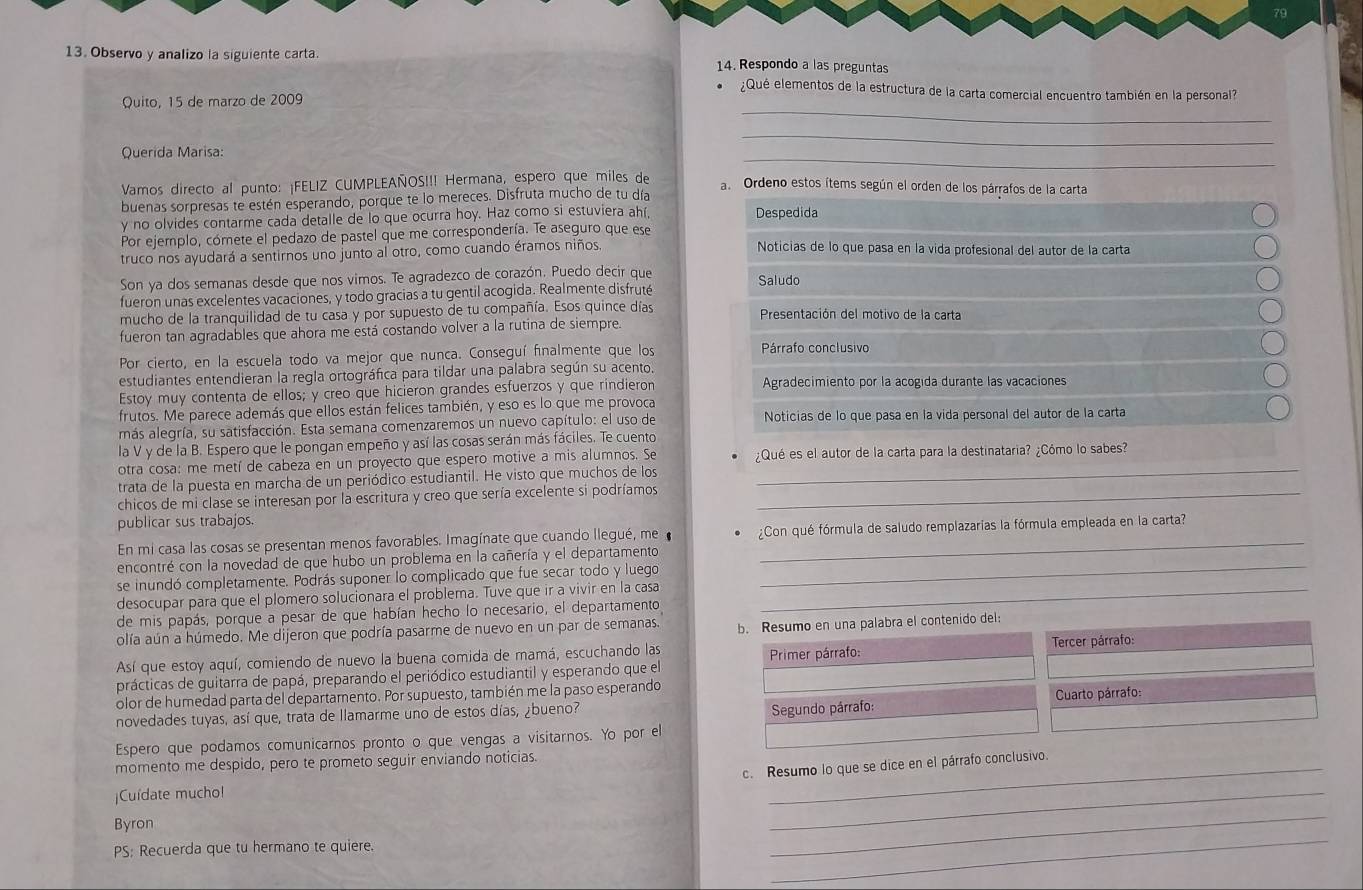 79
13. Observo y analizo la siguiente carta 14. Respondo a las preguntas
_
¿Qué elementos de la estructura de la carta comercial encuentro también en la personal?
Quito, 15 de marzo de 2009
_
_
Querida Marisa:
Vamos directo al punto: ¡FELIZ CUMPLEAÑOS!!! Hermana, espero que miles de
a. Ordeno estos ítems según el orden de los párrafos de la carta
buenas sorpresas te estén esperando, porque te lo mereces. Disfruta mucho de tu día
y no olvides contarme cada detalle de lo que ocurra hoy. Haz como si estuviera ahí, Despedida
Por ejemplo, cómete el pedazo de pastel que me correspondería. Te aseguro que ese
truco nos ayudará a sentirnos uno junto al otro, como cuando éramos niños.
Noticias de lo que pasa en la vida profesional del autor de la carta
Son ya dos semanas desde que nos vimos. Te agradezco de corazón. Puedo decir que Saludo
fueron unas excelentes vacaciones, y todo gracias a tu gentil acogida. Realmente disfruté
mucho de la tranquilidad de tu casa y por supuesto de tu compañía. Esos quince días  Presentación del motivo de la carta
fueron tan agradables que ahora me está costando volver a la rutina de siempre.
Por cierto, en la escuela todo va mejor que nunca. Conseguí finalmente que los Párrafo conclusivo
estudiantes entendieran la regla ortográfica para tildar una palabra según su acento.
Estoy muy contenta de ellos; y creo que hicieron grandes esfuerzos y que rindieron Agradecimiento por la acogida durante las vacaciones
frutos. Me parece además que ellos están felices también, y eso es lo que me provoca
más alegría, su satisfacción. Esta semana comenzaremos un nuevo capítulo: el uso de Noticias de lo que pasa en la vida personal del autor de la carta
la V y de la B. Espero que le pongan empeño y así las cosas serán más fáciles. Te cuento
otra cosa: me metí de cabeza en un proyecto que espero motive a mis alumnos. Se ¿Qué es el autor de la carta para la destinataria? ¿Cómo lo sabes?
trata de la puesta en marcha de un periódico estudiantil. He visto que muchos de los
_
chicos de mi clase se interesan por la escritura y creo que sería excelente si podríamos_
publicar sus trabajos.
En mi casa las cosas se presentan menos favorables. Imagínate que cuando llegué, me ¿Con qué fórmula de saludo remplazarias la fórmula empleada en la carta?
encontré con la novedad de que hubo un problema en la cañería y el departamento_
se inundó completamente. Podrás suponer lo complicado que fue secar todo y luego
desocupar para que el plomero solucionara el problema. Tuve que ir a vivir en la casa_
de mis papás, porque a pesar de que habían hecho lo necesario, el departamento
olía aún a húmedo. Me dijeron que podría pasarme de nuevo en un par de semanas. b. Resumo en una palabra el contenido del:
Así que estoy aquí, comiendo de nuevo la buena comida de mamá, escuchando las  Primer párrafo:  Tercer párrafo:
prácticas de guitarra de papá, preparando el periódico estudiantil y esperando que el
olor de humedad parta del departamento. Por supuesto, también me la paso esperando
Segundo párrafo:
novedades tuyas, así que, trata de llamarme uno de estos días, ¿bueno?  Cuarto párrafo:
Espero que podamos comunicarnos pronto o que vengas a visitarnos. Yo por el
momento me despido, pero te prometo seguir enviando noticias_
c. Resumo lo que se dice en el párrafo conclusivo.
Cuídate muchol
Byron
_
PS: Recuerda que tu hermano te quiere.
_
_
