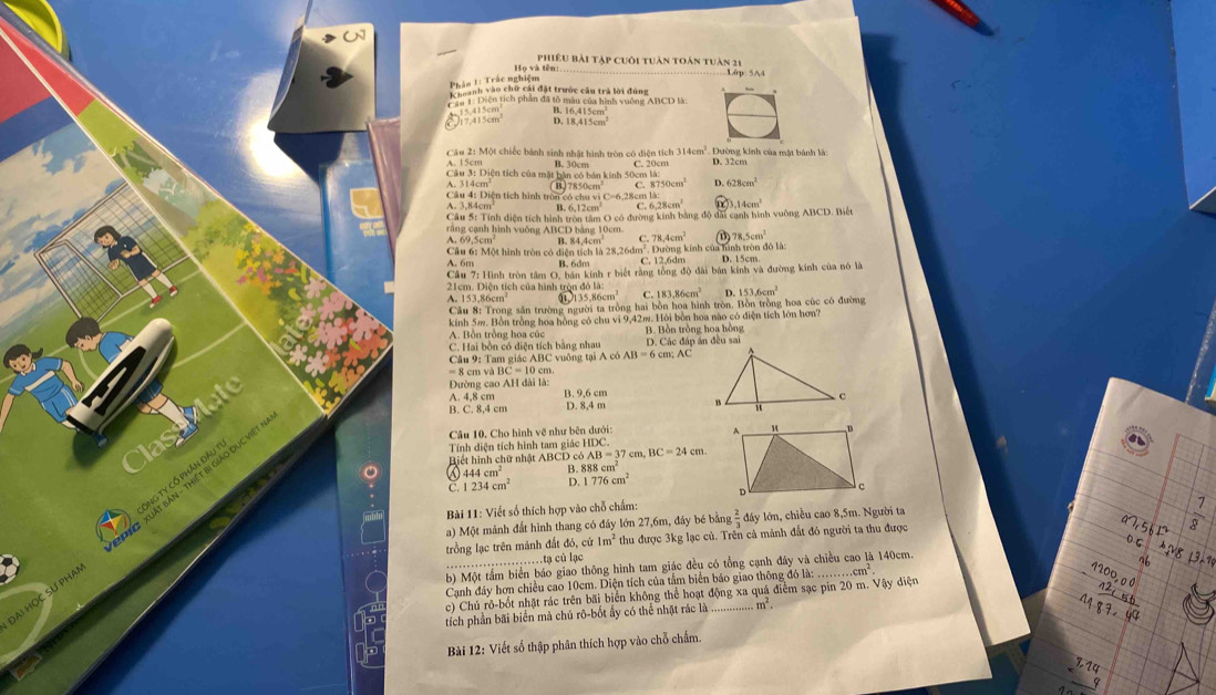 Họ và tên:. phiêu bài tập cuôi tuàn toán tuàn 21
Lớp: 5A4
Si1: Diện tích phần đã tổ màu của hình vuờng ABCD là:
5.415cm
17.415cm^2 5 16.415cm^2
18.415cm^3
Câu 2: Một chiếc bánh sinh nhật hình tròn có diện tích 314cm^2.. Đường kinh của mặt bánh là:
A. 15cm B. 30cm
Câu 3: Diện tích của mặt bàn có bán kính 50cm là: C. 20cm D. 32cm
314cm
Câu 4: Diện tích hình tron có chu vi C=6,28cm là B,J7850cm C. 8750cm^2 D. 628cm^2
A. 3,84cm B. 6,12cm C. 6 6.28cm^2 4cm^2
Câu S: Tính điện tích hình tròn tâm O có đường kinh bằng độ đa cạnh hình vuờng ABCD. Biết
rằng cạnh hình vuông ABCD bảng 10cm. 78.5cm^3
A. 69.5cm B. 84,4cm C. 78.4cm^2 cính củ tnh trn đó là:
Cầu 6: Một hình tròn có diện tích là 28,26dm²
A. 6m B. 6dm C. 12,6dm D. 15cm.
Câu 7: Hình tròn tâm O, bán kính r biết rằng tổng độ đài bán kính và đường kính của nô là
21cm. Diện tích của hình tròn đó là:
153.86cm 135.86cm^2 C. 183.86cm^2 D. 153.6cm^2
Câu 8: Trong sân trường người ta tròng hai bồn hoa hình tròn. Bồn trồng hoa cúc có đường
kính 5m. Bồn trồng hoa hồng có chu vì 9,42m. Hỏi bồn hoa nào có điện tích lớn hơn?
A. Bồn trồng hoa cúc B. Bồn trồng hoa hồng
C. Hai bồn có diện tích bằng nhau D. Các đáp án đều sai
Câu 9: Tam giác ABC vuông tại A cô AB=6cm;AC
= 8 cm v à  1 BC=10cm
Đường cao AH dài là:
A. 4,8 cm B. 9,6 cm
B. C. 8,4 cm D. 8,4 m 
Classilat
Câu 10, Cho hình vẽ như bên dưới:
Tính diện tích hình tam giác HDC.
Biết hình chữ nhật ABCD có AB=37cm,BC=24cm.
444cm^2
888cm^2
C. 234cm^2 1776cm^2
Bài 11: Viết số thích hợp vào chỗ chấm:
a) Một mành đất hình thang có đây lớn 27,6m, đây bé bằng  2/3  d ly lớn, chiều cao 8,5m. Người ta
ĐAi HỌC SƯ PHA! * T   Xuất Bản - Thiết Bị giáo Dục Việt ÔNG TY cổ phần Đầu T
trồng lạc trên mảnh đất đó, cử 1m^2 thu được 3kg lạc củ. Trên cả mảnh đất đó người ta thu được  1/8 .tạ củ lạc
b) Một tấm biển báo giao thông hình tam giác đều có tổng cạnh đây và chiều cao là 140cm.
Canh đây hơn chiều cao 10cm. Diện tích của tầm biển báo giao thông đó là:.cm^2
beginarrayr a^2,5b^2 0.6 ^08nb^(^2) ^2
c) Chú rô-bốt nhật rác trên bãi biển không thể hoạt động xa quá điểm sạc pin 20 m. Vậy điện
tích phần bãi biển mà chú rô-bốt ấy có thể nhật rác là_ m^2.
beginarrayr 4200,00 42,556 hline 487,44endarray
Bài 12: Viết số thập phân thích hợp vào chỗ chẩm.
beginarrayr 3,14 * 9 hline endarray