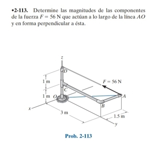 •2-113. Determine las magnitudes de las componentes
de la fuerza F=56N que actúan a lo largo de la línea AO
y en forma perpendicular a ésta.
Prob. 2-113