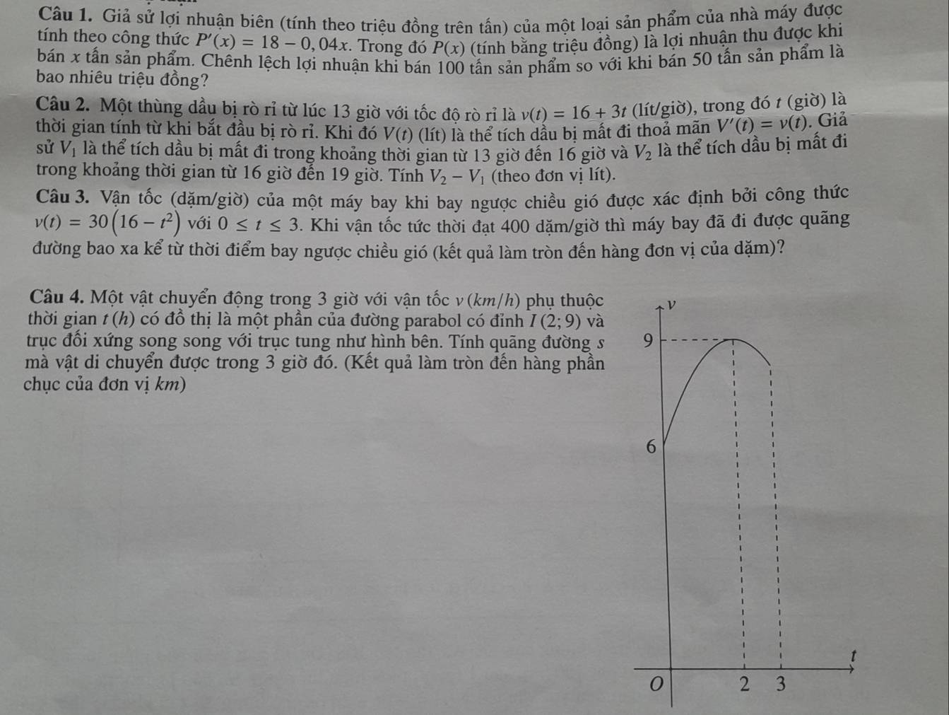 Giả sử lợi nhuận biên (tính theo triệu đồng trên tần) của một loại sản phẩm của nhà máy được
tính theo công thức P'(x)=18-0,04x. Trong đó P(x) (tính bằng triệu đồng) là lợi nhuận thu được khi
bán x tấn sản phẩm. Chếnh lệch lợi nhuận khi bán 100 tấn sản phẩm so với khi bản 50 tấn sản phẩm là
bao nhiêu triệu đồng?
Câu 2. Một thùng dầu bị rò rỉ từ lúc 13 giờ với tốc độ rò rỉ là v(t)=16+3t (lít/giờ), trong đó t (giờ) là
thời gian tính từ khi bắt đầu bị rò rỉ. Khi đó V(t) (lít) là thể tích dầu bị mất đi thoả mãn V'(t)=v(t). Giả
sử V_1 là thể tích dầu bị mất đi trong khoảng thời gian từ 13 giờ đến 16 giờ và V_2 là thể tích dầu bị mất đi
trong khoảng thời gian từ 16 giờ đến 19 giờ. Tính V_2-V_1 (theo đơn vị lít).
Câu 3. Vận tốc (dặm/giờ) của một máy bay khi bay ngược chiều gió được xác định bởi công thức
v(t)=30(16-t^2) với 0≤ t≤ 3. Khi vận tốc tức thời đạt 400 dặm/giờ thì máy bay đã đi được quãng
đường bao xa kể từ thời điểm bay ngược chiều gió (kết quả làm tròn đến hàng đơn vị của dặm)?
Câu 4. Một vật chuyển động trong 3 giờ với vận tốc v(km/h) phụ thuộc ν
thời gian t(h) l  có đồ thị là một phần của đường parabol có đỉnh I(2;9) và
trục đổi xứng song song với trục tung như hình bên. Tính quãng đường s 9
mà vật di chuyển được trong 3 giờ đó. (Kết quả làm tròn đến hàng phần
chục của đơn vị km)
6
t
0 2 3