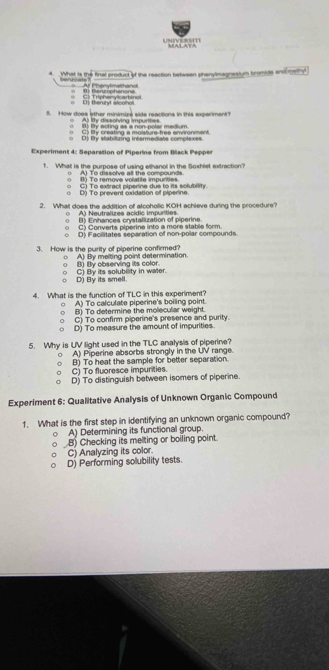 UNIVERSITI
MALAYA
4. What is the final product of the reaction between phenylmagnesium bromide and methyl
benzoate ?
A Phenylmethanol.
B) Benzophenone
C) Triphenylcarbinol.
D) Benzyl alcohol.
5. How does other minimize side reactions in this experiment?
A) By dissolving impurities.
。 B) By acting as a non-polar medium.
o C) By creatíng a moisture-frea environment
o D) By stabilizing intermediate complexes.
Experiment 4: Separation of Piperine from Black Pepper
1. What is the purpose of using ethanol in the Soxhlet extraction?
A) To dissolve all the compounds.
。
o C) To extract piperine due to its solubility
D) To prevent oxidation of piperine.
2. What does the addition of alcoholic KOH achieve during the procedure?
○ A) Neutralizes acidic impurities
○ B) Enhances crystallization of piperine.
C) Converts piperine into a more stable form.
o D) Facilitates separation of non-polar compounds.
3. How is the purity of piperine confirmed?
。 A) By melting point determination.
B) By observing its color.
C) By its solubility in water.
。 D) By its smell.
4. What is the function of TLC in this experiment?
。 A) To calculate piperine's boiling point.
B) To determine the molecular weight.
C) To confirm piperine's presence and purity.
D) To measure the amount of impurities.
5. Why is UV light used in the TLC analysis of piperine?
。 A) Piperine absorbs strongly in the UV range.
O B) To heat the sample for better separation.
C) To fluoresce impurities.
D) To distinguish between isomers of piperine.
Experiment 6: Qualitative Analysis of Unknown Organic Compound
1. What is the first step in identifying an unknown organic compound?
A) Determining its functional group.
B) Checking its melting or boiling point.
C) Analyzing its color.
D) Performing solubility tests.