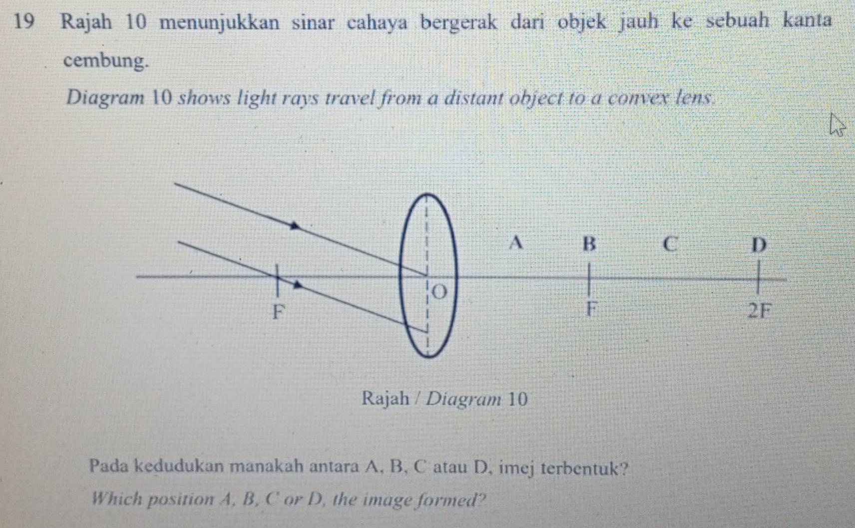 Rajah 10 menunjukkan sinar cahaya bergerak dari objek jauh ke sebuah kanta 
cembung. 
Diagram 10 shows light rays travel from a distant object to a convex lens. 
Rajah / Diagram 10 
Pada kedudukan manakah antara A, B, C atau D, imej terbentuk? 
Which position A, B, C or D, the image formed?