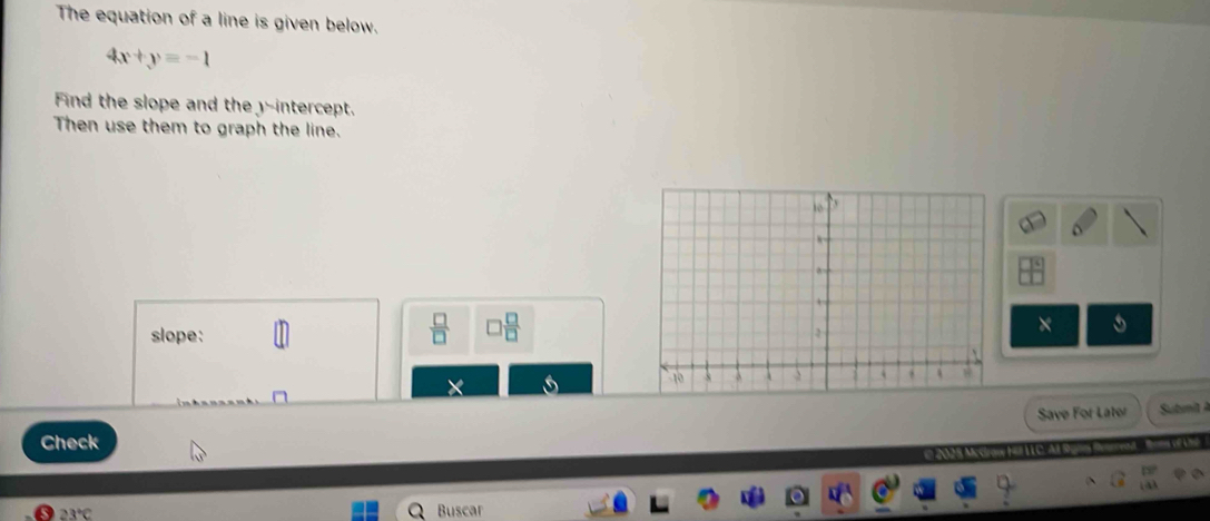 The equation of a line is given below.
4x+y=-1
Find the slope and the -intercept. 
Then use them to graph the line. 
 □ /□   □  □ /□  
slope: 
× 
Save For Later tm 
Check e 2025 Mcc 
23°C Buscar