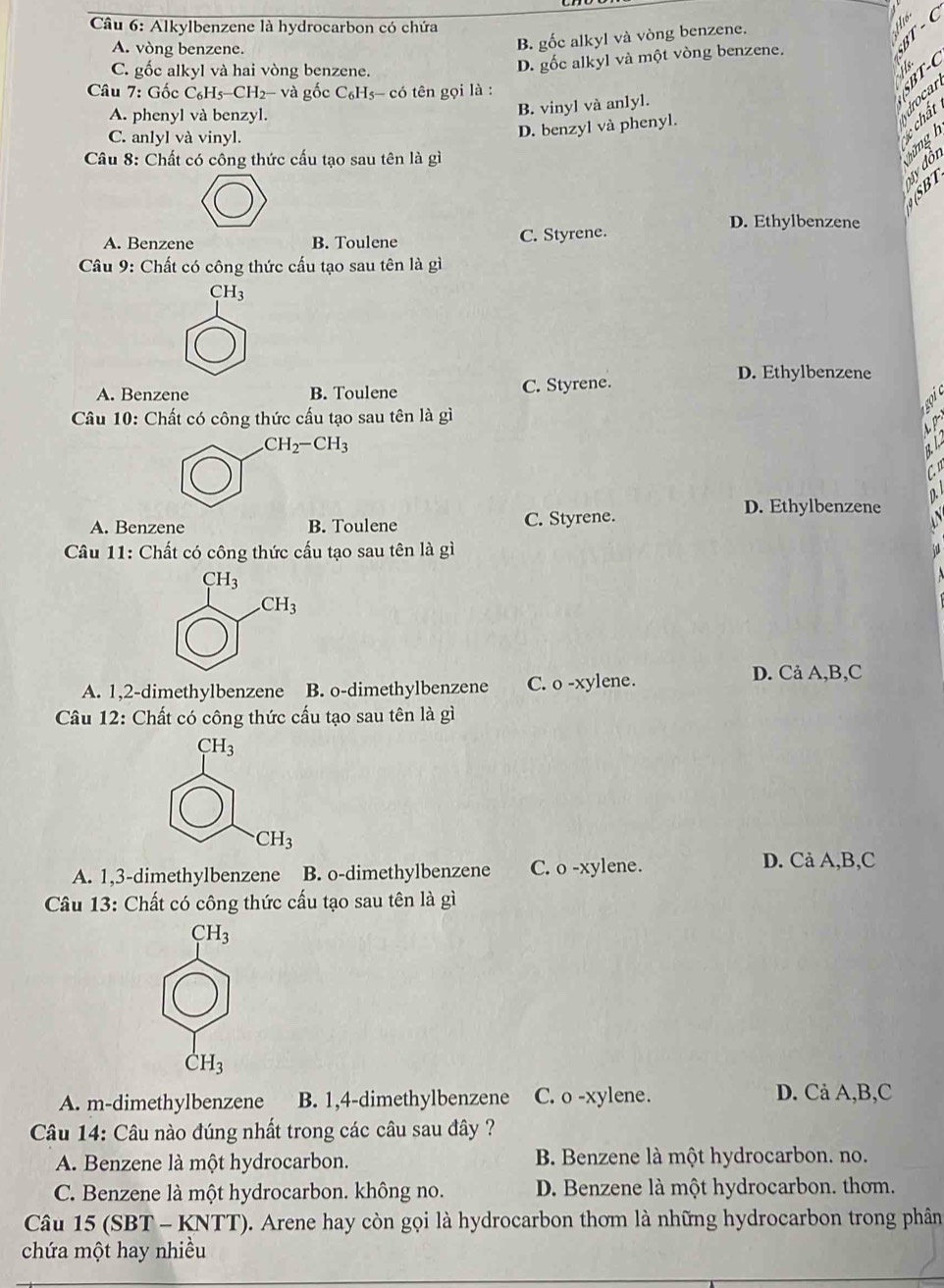 Alkylbenzene là hydrocarbon có chứa
A. vòng benzene.
B. gốc alkyl và vòng benzene.
C. gốc alkyl và hai vòng benzene.
D. gốc alkyl và một vòng benzene.
Câu 7: Gốc C_6H_5-CH_2-va gốc C_6H_5 s- có tên gọi là :

A. phenyl và benzyl.
B. vinyl và anlyl.
chat
C. anlyl và vinyl.
D. benzyl và phenyl.
Câu 8: Chất có công thức cấu tạo sau tên là gì
mg h
Ty đôn
SBT
D. Ethylbenzene
A. Benzene B. Toulene C. Styrene.
Câu 9: Chất có công thức cấu tạo sau tên là gì
CH_3
D. Ethylbenzene
A. Benzene B. Toulene C. Styrene.
Câu 10: Chất có công thức cấu tạo sau tên là gì
CH_2-CH_3
D. Ethylbenzene
A. Benzene B. Toulene C. Styrene.
Câu 11: Chất có công thức cấu tạo sau tên là gì
CH_3
CH_3
A. 1,2-dimethylbenzene B. o-dimethylbenzene C. o -xylene.
D. Cả A,B,C
Câu 12: Chất có công thức cấu tạo sau tên là gì
CH_3
CH_3
A. 1,3-dimethylbenzene B. o-dimethylbenzene C. o -xylene. D. Cả A,B,C
Câu 13: Chất có công thức cấu tạo sau tên là gì
CH_3
CH_3
A. m-dimethylbenzene B. 1,4-dimethylbenzene C. o -xylene.
D. Cả A,B,C
Câu 14: Câu nào đúng nhất trong các câu sau đây ?
A. Benzene là một hydrocarbon. B Benzene là một hydrocarbon. no.
C. Benzene là một hydrocarbon. không no. D. Benzene là một hydrocarbon. thom.
Câu 15 (SBT - KNTT). Arene hay còn gọi là hydrocarbon thơm là những hydrocarbon trong phân
chứa một hay nhiều