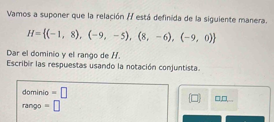 Vamos a suponer que la relación H está definida de la siguiente manera.
H= (-1,8),(-9,-5),(8,-6),(-9,0)
Dar el dominio y el rango de H. 
Escribir las respuestas usando la notación conjuntista. 
dominio =□
 □ 
rango =□