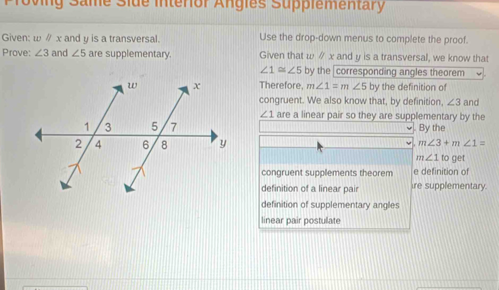 Proving Same Side interior Angles Supplementary 
Given: wparallel x and y is a transversal. Use the drop-down menus to complete the proof. 
Prove: ∠ 3 and ∠ 5 are supplementary. Given that w //x and y is a transversal, we know that
∠ 1≌ ∠ 5 by the corresponding angles theorem 
Therefore, m∠ 1=m∠ 5 by the definition of 
congruent. We also know that, by definition, ∠ 3 and
∠ 1 are a linear pair so they are supplementary by the 
]. By the
m∠ 3+m∠ 1=
m∠ 1 to get 
congruent supplements theorem e definition of 
definition of a linear pair ire supplementary. 
definition of supplementary angles 
linear pair postulate