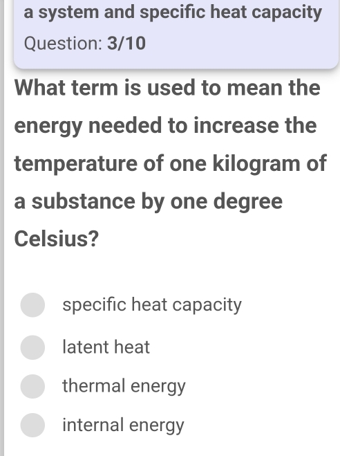 a system and specific heat capacity
Question: 3/10
What term is used to mean the
energy needed to increase the
temperature of one kilogram of
a substance by one degree
Celsius?
specific heat capacity
latent heat
thermal energy
internal energy