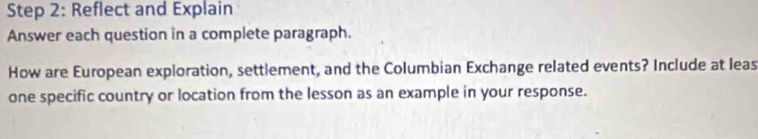 Reflect and Explain 
Answer each question in a complete paragraph. 
How are European exploration, settlement, and the Columbian Exchange related events? Include at leas 
one specific country or location from the lesson as an example in your response.