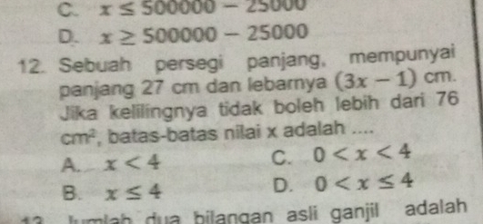 C. x≤ 500000-25000
D. x≥ 500000-25000
12. Sebuah persegi panjang, mempunyai
panjang 27 cm dan lebarnya (3x-1)cm. 
Jika kelilingnya tidak boleh lebih dari 76
cm^2 , batas-batas nilai x adalah ....
A. x<4</tex>
C. 0
B. x≤ 4
D. 0
lumlah dua bilangan asli ganjil adalah