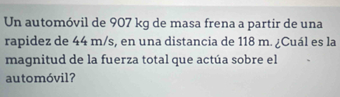 Un automóvil de 907 kg de masa frena a partir de una 
rapidez de 44 m/s, en una distancia de 118 m. ¿Cuál es la 
magnitud de la fuerza total que actúa sobre el 
automóvil?