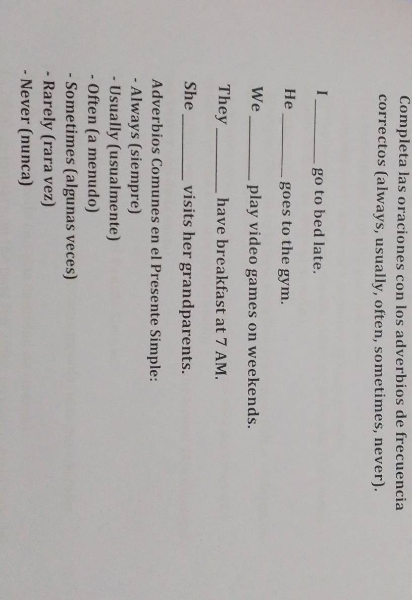 Completa las oraciones con los adverbios de frecuencia 
correctos (always, usually, often, sometimes, never). 
_I 
go to bed late. 
He_ 
goes to the gym. 
We_ 
play video games on weekends. 
They_ have breakfast at 7 AM. 
She _visits her grandparents. 
Adverbios Comunes en el Presente Simple: 
- Always (siempre) 
- Usually (usualmente) 
- Often (a menudo) 
- Sometimes (algunas veces) 
- Rarely (rara vez) 
- Never (nunca)