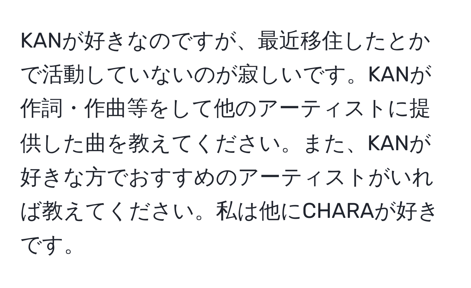 KANが好きなのですが、最近移住したとかで活動していないのが寂しいです。KANが作詞・作曲等をして他のアーティストに提供した曲を教えてください。また、KANが好きな方でおすすめのアーティストがいれば教えてください。私は他にCHARAが好きです。