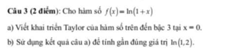 Cho hàm số f(x)=ln (1+x)
a) Viết khai triển Taylor của hàm số trên đến bậc 3 tại x=0. 
b) Sử dụng kết quá câu a) để tính gần đúng giá trị ln (1,2).