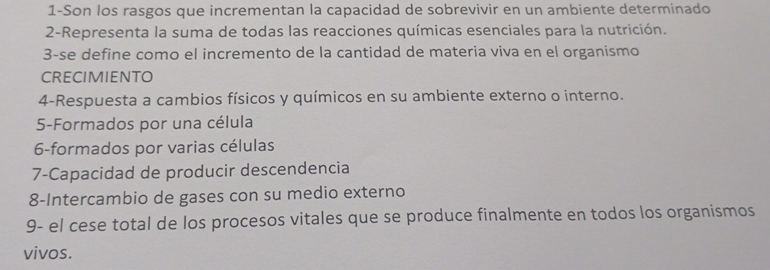 1-Son los rasgos que incrementan la capacidad de sobrevivir en un ambiente determinado 
2-Representa la suma de todas las reacciones químicas esenciales para la nutrición. 
3-se define como el incremento de la cantidad de materia viva en el organismo 
CRECIMIENTO 
4-Respuesta a cambios físicos y químicos en su ambiente externo o interno. 
5-Formados por una célula 
6-formados por varias células 
7-Capacidad de producir descendencia 
8-Intercambio de gases con su medio externo 
9- el cese total de los procesos vitales que se produce finalmente en todos los organismos 
vivos.