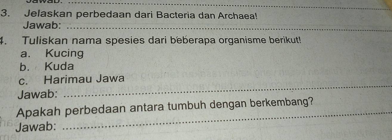 Jelaskan perbedaan dari Bacteria dan Archaea! 
Jawab:_ 
4. Tuliskan nama spesies dari beberapa organisme berikut! 
a. Kucing 
b. Kuda 
_ 
c. Harimau Jawa 
Jawab: 
_ 
Apakah perbedaan antara tumbuh dengan berkembang? 
Jawab: