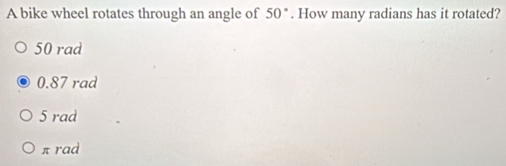 A bike wheel rotates through an angle of 50°. How many radians has it rotated?
50 rad
0.87 rad
5 rad
π rad