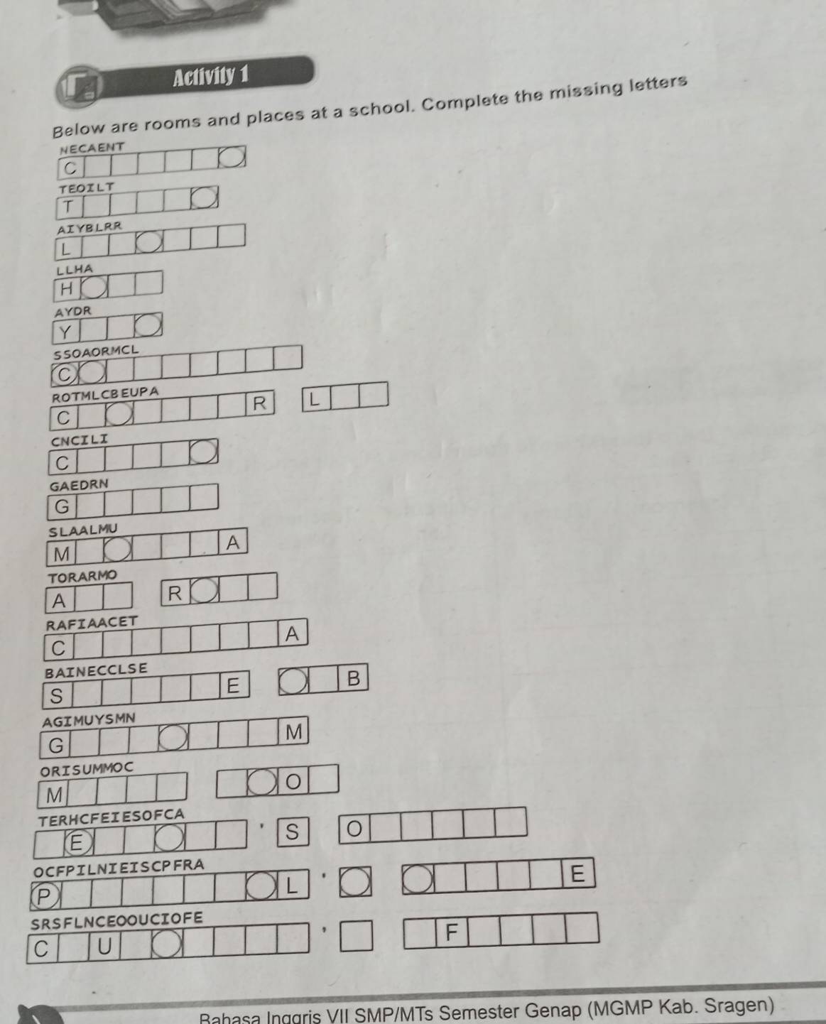 Activity 1 
Below are rooms and places at a school. Complete the missing letters 
NECAENT 
C 
TEOILT 
T 
AIYBLRR 
L 
LLHA 
H 
AYDR 
Y 
ORISUMMOC 
O 
M 
TERHCFEIESOFCA 
S O 
E 
OCFPILNIEISCPFRA 
L 
E 
P 
SRSFLNCEOOUCIOFE 
F 
C U 
Bahasa Inggris VII SMP/MTs Semester Genap (MGMP Kab. Sragen)