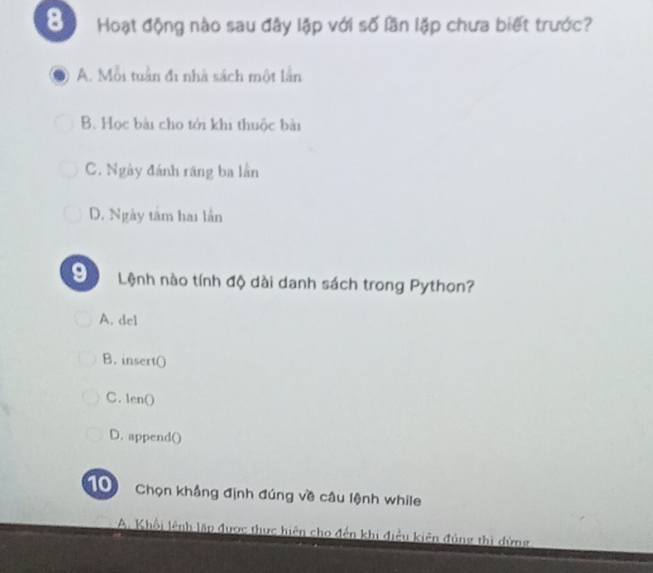 Hoạt động nào sau đây lập với số lần lặp chưa biết trước?
A. Mỗi tuần đi nhà sách một lần
B. Học bài cho tới khi thuộc bài
C. Ngày đánh răng ba lần
D. Ngày tâm hai lần
9 Lệnh nào tính độ dài danh sách trong Python?
A. del
B. insert()
C. len()
D. append()
Chọn khẳng định đúng về câu lệnh while
A. Khổi lênh lập được thực hiện cho đến khi điều kiên đủng thì dứng