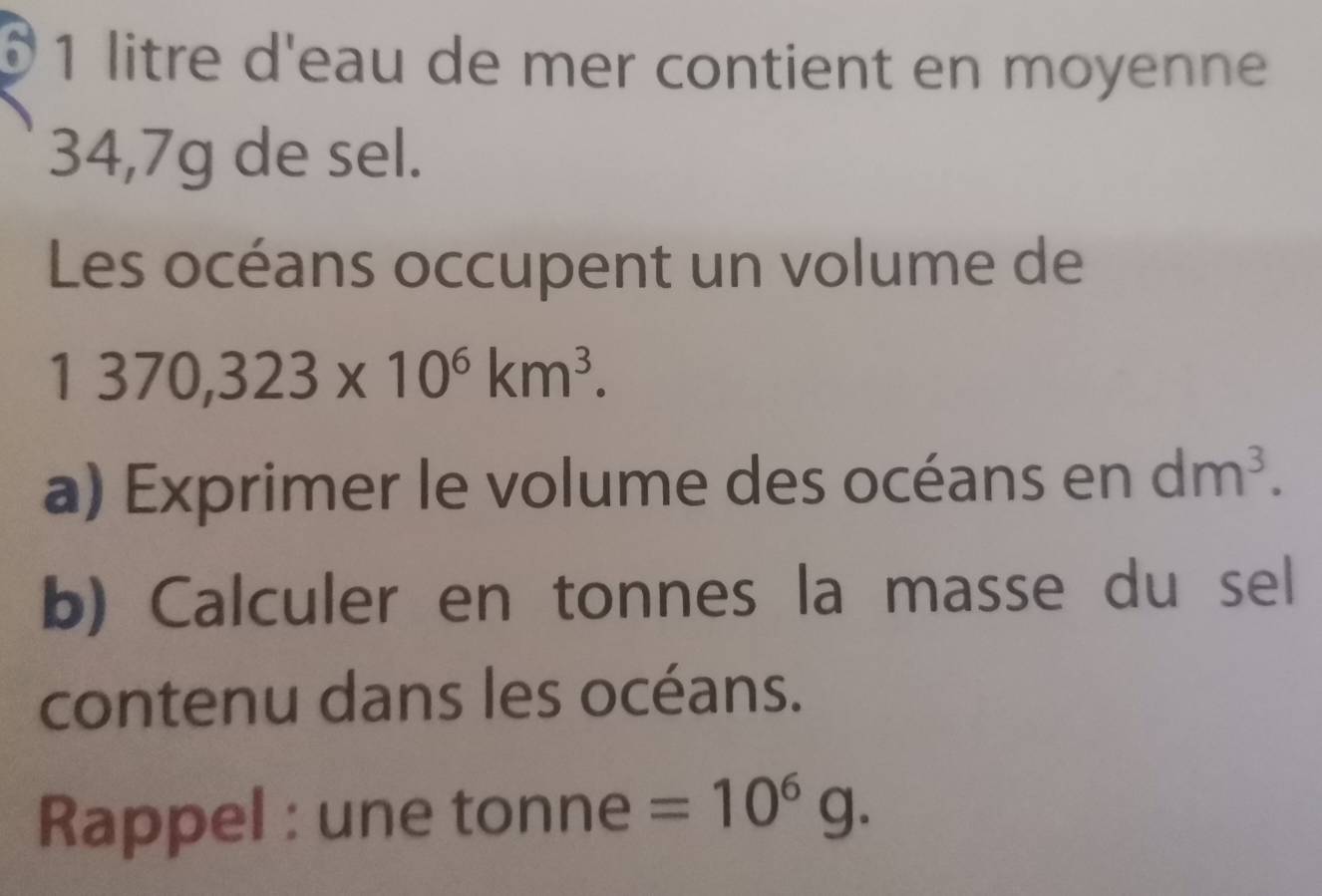 litre d'eau de mer contient en moyenne
34,7g de sel. 
Les océans occupent un volume de
1370,323* 10^6km^3. 
a) Exprimer le volume des océans en dm^3. 
b) Calculer en tonnes la masse du sel 
contenu dans les océans. 
Rappel : une tonne =10^6g.