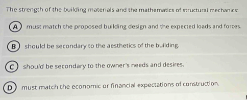 The strength of the building materials and the mathematics of structural mechanics:
A must match the proposed building design and the expected loads and forces.
B) should be secondary to the aesthetics of the building.
C should be secondary to the owner's needs and desires.
Dmust match the economic or financial expectations of construction.