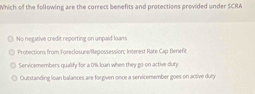 Which of the following are the correct benefits and protections provided under SCRA
No negative credit reporting on unpaid loans
Protections from Foreclosure/Repossession; Interest Rate Cap Benefit
Servicemembers qualify for a 0% loan when they go on active duty
Outstanding loan balances are forgiven once a servicemember goes on active duty