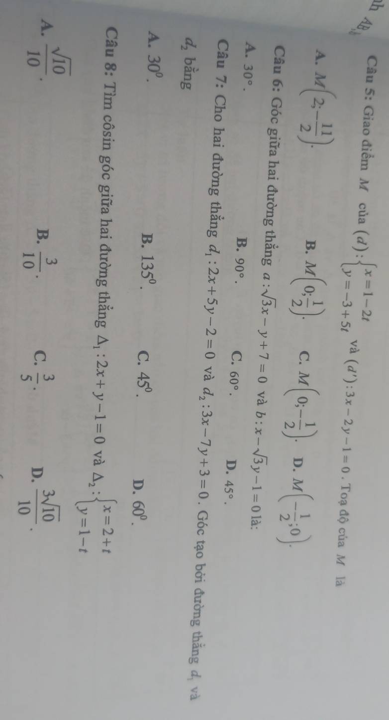 hAB、
Câu 5: Giao điểm M cia(d):beginarrayl x=1-2t y=-3+5tendarray. và (d'):3x-2y-1=0. Toạ độ của M là
A. M(2;- 11/2 ).
B. M(0; 1/2 ). C. M(0;- 1/2 ). D. M(- 1/2 ;0). 
Câu 6: Góc giữa hai đường thẳng a : sqrt(3)x-y+7=0 và b:x-sqrt(3)y-1=0 là:
A. 30°.
B. 90°.
C. 60°.
D. 45°. 
Câu 7: Cho hai đường thắng d_1:2x+5y-2=0 và d_2:3x-7y+3=0. Góc tạo bởi đường thắng dị và
d_2 bằng
A. 30^0.
B. 135^0. C. 45^0.
D. 60^0. 
Câu 8: Tìm côsin góc giữa hai đường thẳng △ _1:2x+y-1=0 và Delta _2:beginarrayl x=2+t y=1-tendarray.
A.  sqrt(10)/10 .
B.  3/10 .  3/5 .  3sqrt(10)/10 . 
C.
D.